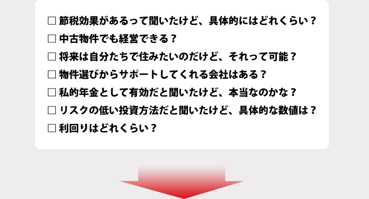 節税効果があるって聞いたけど、具体的にはどれくらい？中古物件でも経営できる？将来は自分たちで住みたいのだけど、それって可能？物件選びからサポートしてくれる会社はある？私的年金として有効だと聞いたけど、本当なのかな？リスクの低い投資方法だと聞いたけど、具体的な数値は？利回りはどれくらい？